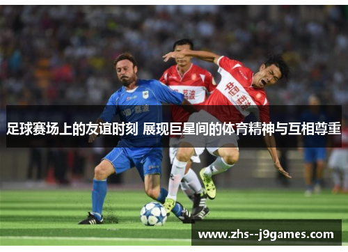 足球赛场上的友谊时刻 展现巨星间的体育精神与互相尊重