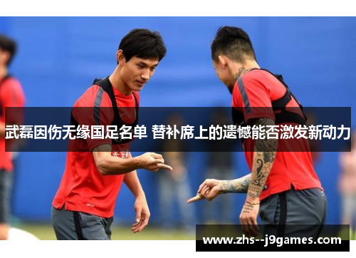 武磊因伤无缘国足名单 替补席上的遗憾能否激发新动力